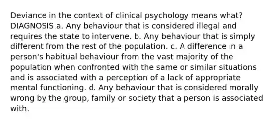 Deviance in the context of clinical psychology means what? DIAGNOSIS a. Any behaviour that is considered illegal and requires the state to intervene. b. Any behaviour that is simply different from the rest of the population. c. A difference in a person's habitual behaviour from the vast majority of the population when confronted with the same or similar situations and is associated with a perception of a lack of appropriate mental functioning. d. Any behaviour that is considered morally wrong by the group, family or society that a person is associated with.