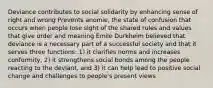 Deviance contributes to social solidarity by enhancing sense of right and wrong Prevents anomie, the state of confusion that occurs when people lose sight of the shared rules and values that give order and meaning Émile Durkheim believed that deviance is a necessary part of a successful society and that it serves three functions: 1) it clarifies norms and increases conformity, 2) it strengthens social bonds among the people reacting to the deviant, and 3) it can help lead to positive social change and challenges to people's present views