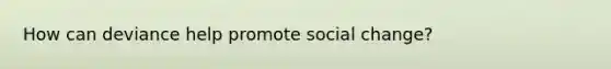 How can deviance help promote social change?