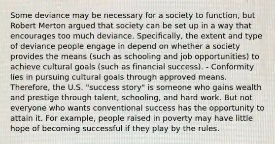 Some deviance may be necessary for a society to function, but Robert Merton argued that society can be set up in a way that encourages too much deviance. Specifically, the extent and type of deviance people engage in depend on whether a society provides the means (such as schooling and job opportunities) to achieve cultural goals (such as financial success). - Conformity lies in pursuing cultural goals through approved means. Therefore, the U.S. "success story" is someone who gains wealth and prestige through talent, schooling, and hard work. But not everyone who wants conventional success has the opportunity to attain it. For example, people raised in poverty may have little hope of becoming successful if they play by the rules.