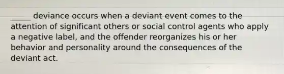 _____ deviance occurs when a deviant event comes to the attention of significant others or social control agents who apply a negative label, and the offender reorganizes his or her behavior and personality around the consequences of the deviant act.