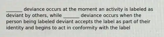 _______ deviance occurs at the moment an activity is labeled as deviant by others, while _______ deviance occurs when the person being labeled deviant accepts the label as part of their identity and begins to act in conformity with the label