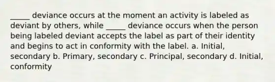 _____ deviance occurs at the moment an activity is labeled as deviant by others, while _____ deviance occurs when the person being labeled deviant accepts the label as part of their identity and begins to act in conformity with the label. a. Initial, secondary b. Primary, secondary c. Principal, secondary d. Initial, conformity