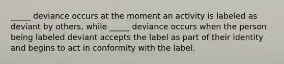 _____ deviance occurs at the moment an activity is labeled as deviant by others, while _____ deviance occurs when the person being labeled deviant accepts the label as part of their identity and begins to act in conformity with the label.