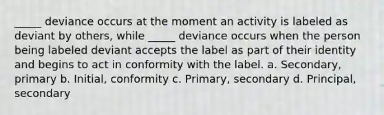 _____ deviance occurs at the moment an activity is labeled as deviant by others, while _____ deviance occurs when the person being labeled deviant accepts the label as part of their identity and begins to act in conformity with the label. a. Secondary, primary b. Initial, conformity c. Primary, secondary d. Principal, secondary