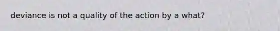 deviance is not a quality of the action by a what?