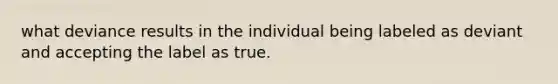 what deviance results in the individual being labeled as deviant and accepting the label as true.