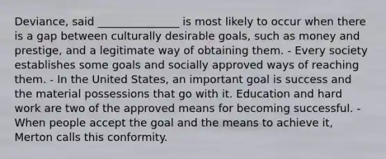 Deviance, said _______________ is most likely to occur when there is a gap between culturally desirable goals, such as money and prestige, and a legitimate way of obtaining them. - Every society establishes some goals and socially approved ways of reaching them. - In the United States, an important goal is success and the material possessions that go with it. Education and hard work are two of the approved means for becoming successful. - When people accept the goal and the means to achieve it, Merton calls this conformity.