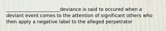 _______________________deviance is said to occured when a deviant event comes to the attention of significant others who then apply a negative label to the alleged perpetrator