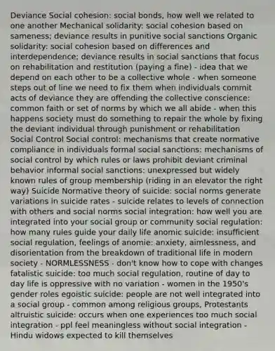 Deviance Social cohesion: social bonds, how well we related to one another Mechanical solidarity: social cohesion based on sameness; deviance results in punitive social sanctions Organic solidarity: social cohesion based on differences and interdependence; deviance results in social sanctions that focus on rehabilitation and restitution (paying a fine) - idea that we depend on each other to be a collective whole - when someone steps out of line we need to fix them when individuals commit acts of deviance they are offending the collective conscience: common faith or set of norms by which we all abide - when this happens society must do something to repair the whole by fixing the deviant individual through punishment or rehabilitation Social Control Social control: mechanisms that create normative compliance in individuals formal social sanctions: mechanisms of social control by which rules or laws prohibit deviant criminal behavior informal social sanctions: unexpressed but widely known rules of group membership (riding in an elevator the right way) Suicide Normative theory of suicide: social norms generate variations in suicide rates - suicide relates to levels of connection with others and social norms social integration: how well you are integrated into your social group or community social regulation: how many rules guide your daily life anomic suicide: insufficient social regulation, feelings of anomie: anxiety, aimlessness, and disorientation from the breakdown of traditional life in modern society - NORMLESSNESS - don't know how to cope with changes fatalistic suicide: too much social regulation, routine of day to day life is oppressive with no variation - women in the 1950's gender roles egoistic suicide: people are not well integrated into a social group - common among religious groups, Protestants altruistic suicide: occurs when one experiences too much social integration - ppl feel meaningless without social integration - Hindu widows expected to kill themselves