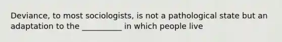 Deviance, to most sociologists, is not a pathological state but an adaptation to the __________ in which people live