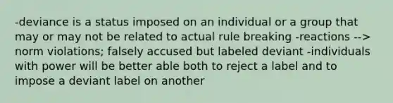 -deviance is a status imposed on an individual or a group that may or may not be related to actual rule breaking -reactions --> norm violations; falsely accused but labeled deviant -individuals with power will be better able both to reject a label and to impose a deviant label on another