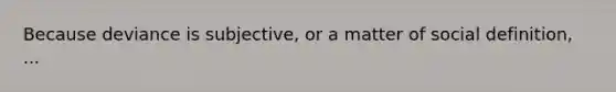 Because deviance is subjective, or a matter of social definition, ...