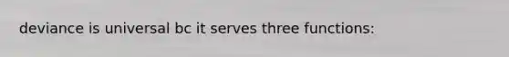 deviance is universal bc it serves three functions: