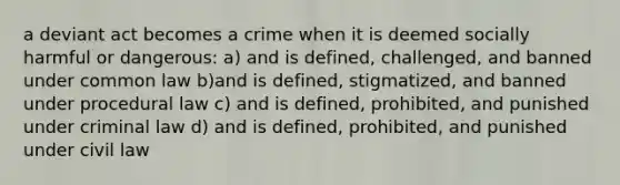 a deviant act becomes a crime when it is deemed socially harmful or dangerous: a) and is defined, challenged, and banned under common law b)and is defined, stigmatized, and banned under procedural law c) and is defined, prohibited, and punished under criminal law d) and is defined, prohibited, and punished under civil law