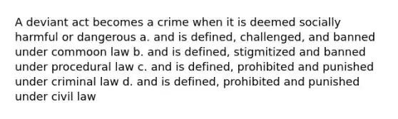 A deviant act becomes a crime when it is deemed socially harmful or dangerous a. and is defined, challenged, and banned under commoon law b. and is defined, stigmitized and banned under procedural law c. and is defined, prohibited and punished under criminal law d. and is defined, prohibited and punished under civil law