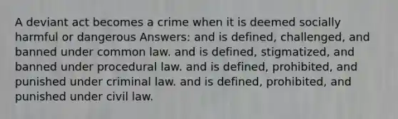 A deviant act becomes a crime when it is deemed socially harmful or dangerous Answers: and is defined, challenged, and banned under common law. and is defined, stigmatized, and banned under procedural law. and is defined, prohibited, and punished under criminal law. and is defined, prohibited, and punished under civil law.