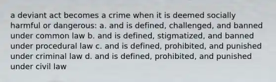 a deviant act becomes a crime when it is deemed socially harmful or dangerous: a. and is defined, challenged, and banned under common law b. and is defined, stigmatized, and banned under procedural law c. and is defined, prohibited, and punished under criminal law d. and is defined, prohibited, and punished under civil law