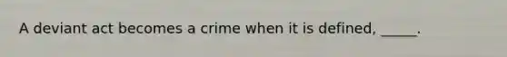 A deviant act becomes a crime when it is defined, _____.