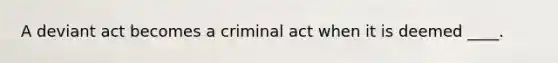 A deviant act becomes a criminal act when it is deemed ____.