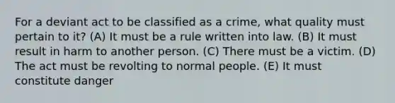 For a deviant act to be classified as a crime, what quality must pertain to it? (A) It must be a rule written into law. (B) It must result in harm to another person. (C) There must be a victim. (D) The act must be revolting to normal people. (E) It must constitute danger