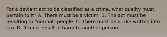 For a deviant act to be classified as a crime, what quality must pertain to it? A. There must be a victim. B. The act must be revolting to "normal" people. C. There must be a rule written into law. D. It must result in harm to another person.