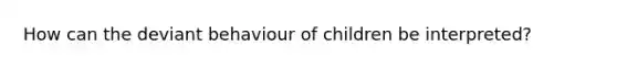 How can the deviant behaviour of children be interpreted?