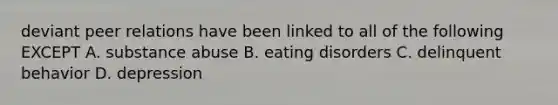 deviant peer relations have been linked to all of the following EXCEPT A. substance abuse B. eating disorders C. delinquent behavior D. depression