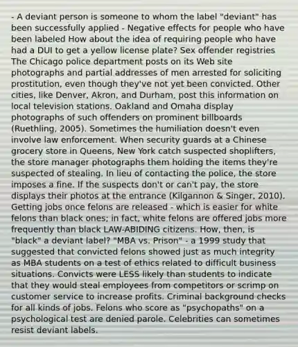 - A deviant person is someone to whom the label "deviant" has been successfully applied - Negative effects for people who have been labeled How about the idea of requiring people who have had a DUI to get a yellow license plate? Sex offender registries The Chicago police department posts on its Web site photographs and partial addresses of men arrested for soliciting prostitution, even though they've not yet been convicted. Other cities, like Denver, Akron, and Durham, post this information on local television stations. Oakland and Omaha display photographs of such offenders on prominent billboards (Ruethling, 2005). Sometimes the humiliation doesn't even involve law enforcement. When security guards at a Chinese grocery store in Queens, New York catch suspected shoplifters, the store manager photographs them holding the items they're suspected of stealing. In lieu of contacting the police, the store imposes a fine. If the suspects don't or can't pay, the store displays their photos at the entrance (Kilgannon & Singer, 2010). Getting jobs once felons are released - which is easier for white felons than black ones; in fact, white felons are offered jobs more frequently than black LAW-ABIDING citizens. How, then, is "black" a deviant label? "MBA vs. Prison" - a 1999 study that suggested that convicted felons showed just as much integrity as MBA students on a test of ethics related to difficult business situations. Convicts were LESS likely than students to indicate that they would steal employees from competitors or scrimp on customer service to increase profits. Criminal background checks for all kinds of jobs. Felons who score as "psychopaths" on a psychological test are denied parole. Celebrities can sometimes resist deviant labels.