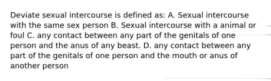 Deviate sexual intercourse is defined as: A. Sexual intercourse with the same sex person B. Sexual intercourse with a animal or foul C. any contact between any part of the genitals of one person and the anus of any beast. D. any contact between any part of the genitals of one person and the mouth or anus of another person