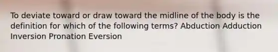 To deviate toward or draw toward the midline of the body is the definition for which of the following terms? Abduction Adduction Inversion Pronation Eversion