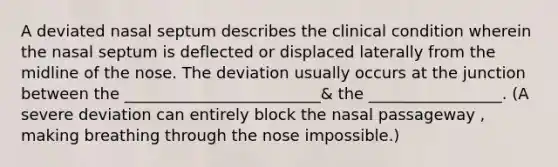 A deviated nasal septum describes the clinical condition wherein the nasal septum is deflected or displaced laterally from the midline of the nose. The deviation usually occurs at the junction between the _________________________& the _________________. (A severe deviation can entirely block the nasal passageway , making breathing through the nose impossible.)