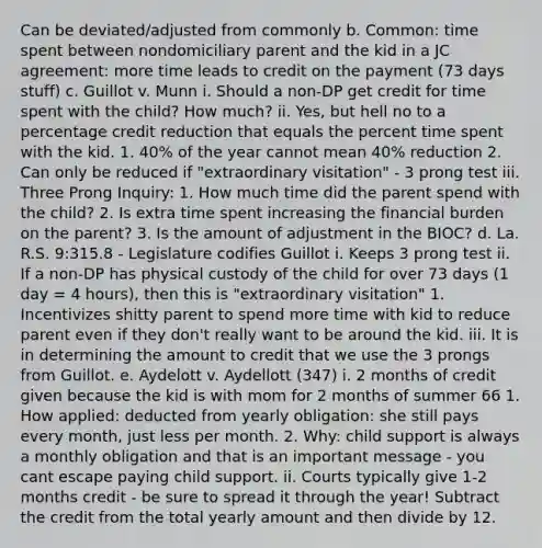 Can be deviated/adjusted from commonly b. Common: time spent between nondomiciliary parent and the kid in a JC agreement: more time leads to credit on the payment (73 days stuff) c. Guillot v. Munn i. Should a non-DP get credit for time spent with the child? How much? ii. Yes, but hell no to a percentage credit reduction that equals the percent time spent with the kid. 1. 40% of the year cannot mean 40% reduction 2. Can only be reduced if "extraordinary visitation" - 3 prong test iii. Three Prong Inquiry: 1. How much time did the parent spend with the child? 2. Is extra time spent increasing the financial burden on the parent? 3. Is the amount of adjustment in the BIOC? d. La. R.S. 9:315.8 - Legislature codifies Guillot i. Keeps 3 prong test ii. If a non-DP has physical custody of the child for over 73 days (1 day = 4 hours), then this is "extraordinary visitation" 1. Incentivizes shitty parent to spend more time with kid to reduce parent even if they don't really want to be around the kid. iii. It is in determining the amount to credit that we use the 3 prongs from Guillot. e. Aydelott v. Aydellott (347) i. 2 months of credit given because the kid is with mom for 2 months of summer 66 1. How applied: deducted from yearly obligation: she still pays every month, just less per month. 2. Why: child support is always a monthly obligation and that is an important message - you cant escape paying child support. ii. Courts typically give 1-2 months credit - be sure to spread it through the year! Subtract the credit from the total yearly amount and then divide by 12.