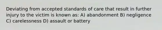 Deviating from accepted standards of care that result in further injury to the victim is known as: A) abandonment B) negligence C) carelessness D) assault or battery