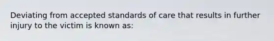 Deviating from accepted standards of care that results in further injury to the victim is known as: