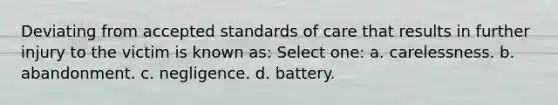 Deviating from accepted standards of care that results in further injury to the victim is known as: Select one: a. carelessness. b. abandonment. c. negligence. d. battery.