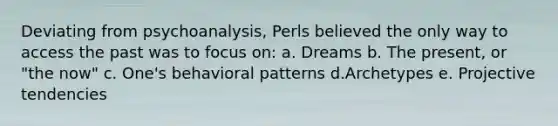 Deviating from psychoanalysis, Perls believed the only way to access the past was to focus on: a. Dreams b. The present, or "the now" c. One's behavioral patterns d.Archetypes e. Projective tendencies