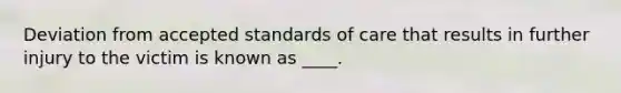 Deviation from accepted standards of care that results in further injury to the victim is known as ____.