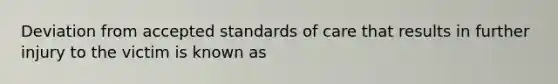 Deviation from accepted standards of care that results in further injury to the victim is known as