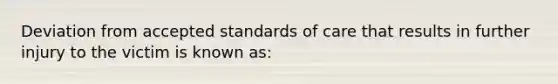 Deviation from accepted standards of care that results in further injury to the victim is known as: