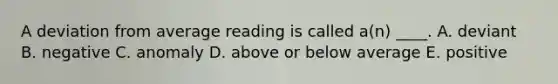 A deviation from average reading is called a(n) ____. A. deviant B. negative C. anomaly D. above or below average E. positive