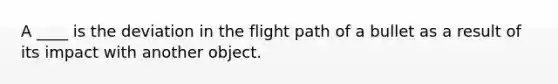 A ____ is the deviation in the flight path of a bullet as a result of its impact with another object.