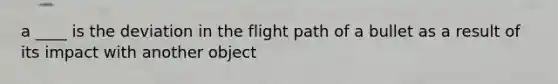 a ____ is the deviation in the flight path of a bullet as a result of its impact with another object