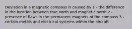 Deviation in a magnetic compass is caused by 1 - the difference in the location between true north and magnetic north 2 - presence of flaws in the permanent magnets of the compass 3 - certain metals and electrical systems within the aircraft