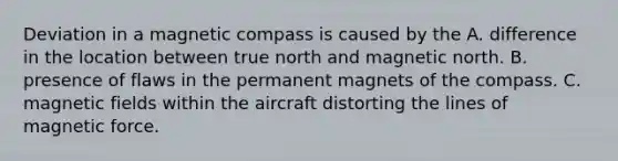 Deviation in a magnetic compass is caused by the A. difference in the location between true north and magnetic north. B. presence of flaws in the permanent magnets of the compass. C. magnetic fields within the aircraft distorting the lines of magnetic force.