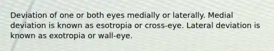 Deviation of one or both eyes medially or laterally. Medial deviation is known as esotropia or cross-eye. Lateral deviation is known as exotropia or wall-eye.