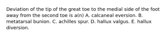 Deviation of the tip of the great toe to the medial side of the foot away from the second toe is a(n) A. calcaneal eversion. B. metatarsal bunion. C. achilles spur. D. hallux valgus. E. hallux diversion.