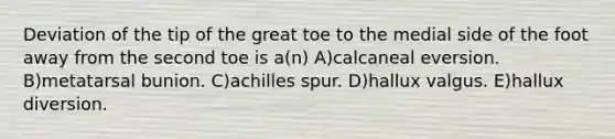 Deviation of the tip of the great toe to the medial side of the foot away from the second toe is a(n) A)calcaneal eversion. B)metatarsal bunion. C)achilles spur. D)hallux valgus. E)hallux diversion.