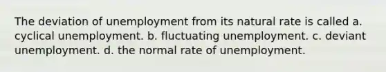 The deviation of unemployment from its natural rate is called a. cyclical unemployment. b. fluctuating unemployment. c. deviant unemployment. d. the normal rate of unemployment.