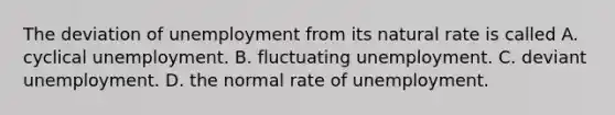 The deviation of unemployment from its natural rate is called A. cyclical unemployment. B. fluctuating unemployment. C. deviant unemployment. D. the normal rate of unemployment.